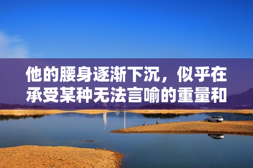 他的腰身逐渐下沉，似乎在承受某种无法言喻的重量和压力