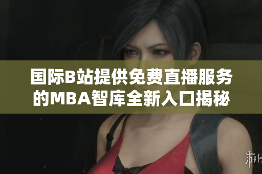 国际B站提供免费直播服务的MBA智库全新入口揭秘