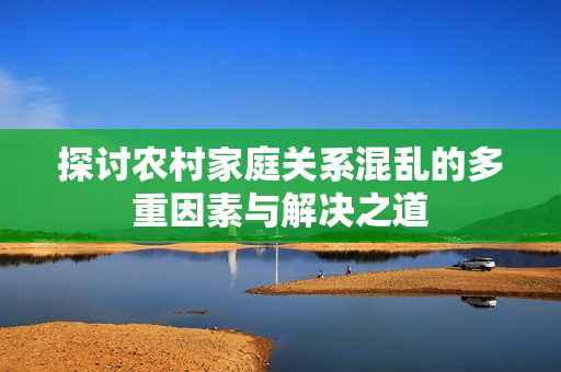 探讨农村家庭关系混乱的多重因素与解决之道