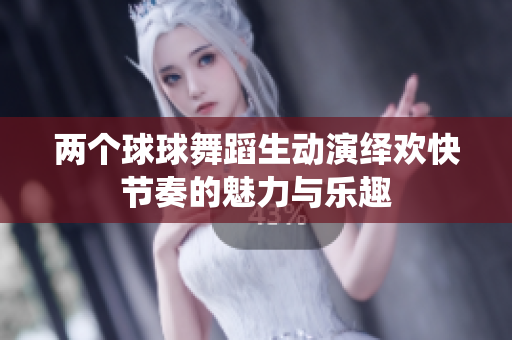 两个球球舞蹈生动演绎欢快节奏的魅力与乐趣