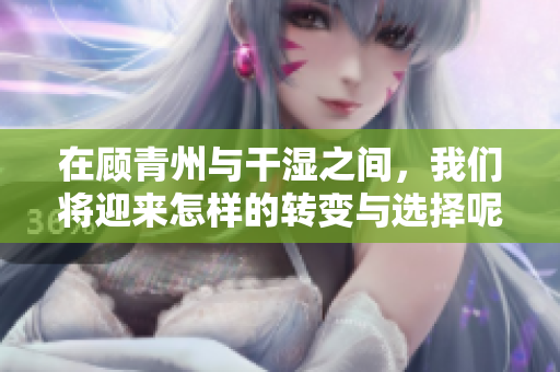 在顾青州与干湿之间，我们将迎来怎样的转变与选择呢