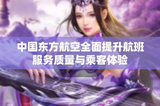 中国东方航空全面提升航班服务质量与乘客体验