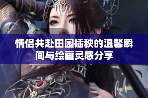 情侣共赴田园插秧的温馨瞬间与绘画灵感分享