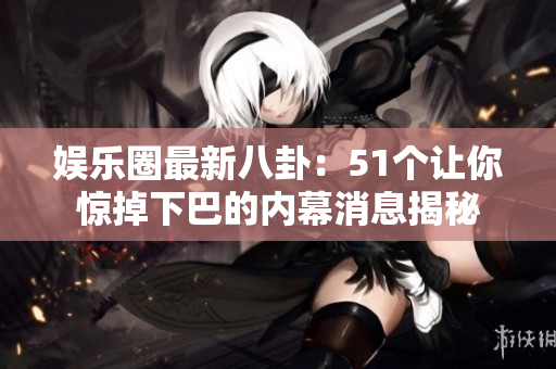 娱乐圈最新八卦：51个让你惊掉下巴的内幕消息揭秘