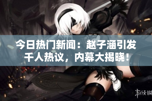 今日热门新闻：赵子涵引发千人热议，内幕大揭晓！