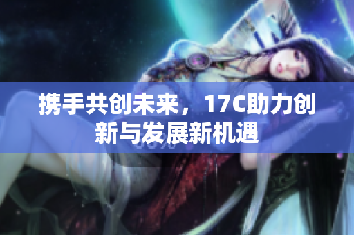 携手共创未来，17C助力创新与发展新机遇