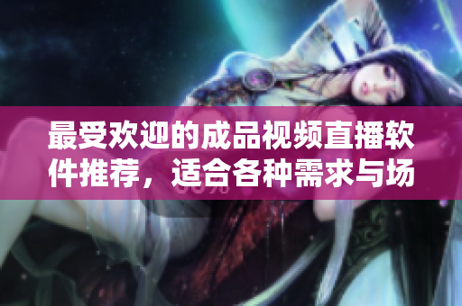 最受欢迎的成品视频直播软件推荐，适合各种需求与场景