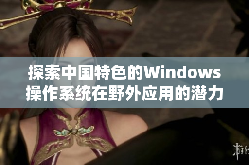 探索中国特色的Windows操作系统在野外应用的潜力与挑战