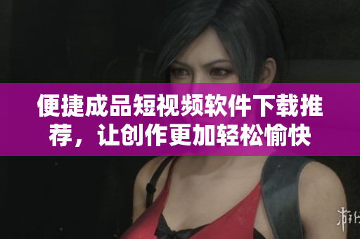 便捷成品短视频软件下载推荐，让创作更加轻松愉快