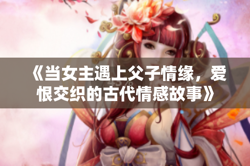 《当女主遇上父子情缘，爱恨交织的古代情感故事》