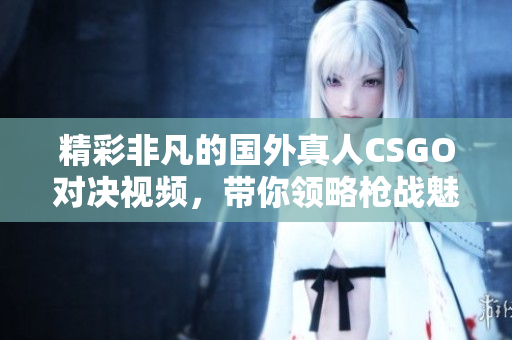 精彩非凡的国外真人CSGO对决视频，带你领略枪战魅力