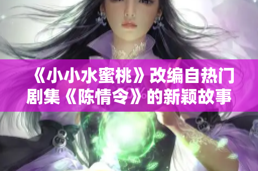《小小水蜜桃》改编自热门剧集《陈情令》的新颖故事揭秘
