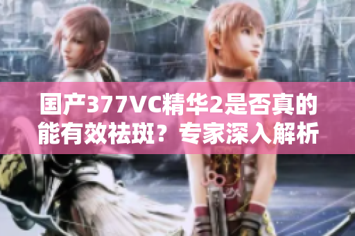 国产377VC精华2是否真的能有效祛斑？专家深入解析