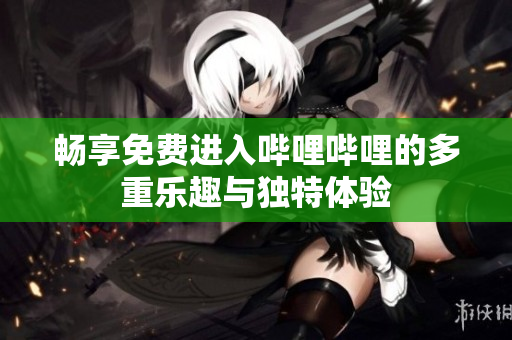 畅享免费进入哔哩哔哩的多重乐趣与独特体验