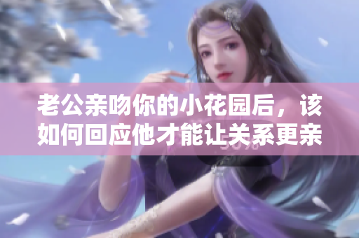 老公亲吻你的小花园后，该如何回应他才能让关系更亲密