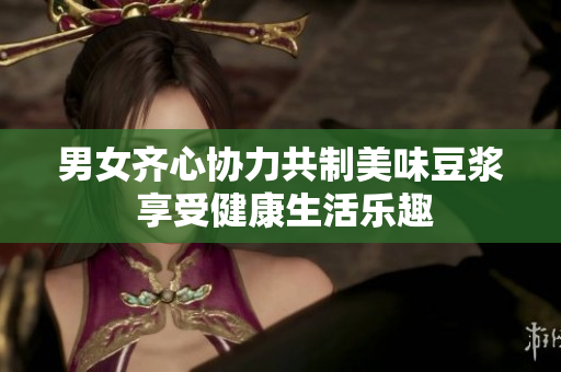 男女齐心协力共制美味豆浆 享受健康生活乐趣