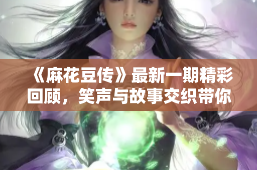《麻花豆传》最新一期精彩回顾，笑声与故事交织带你畅游！