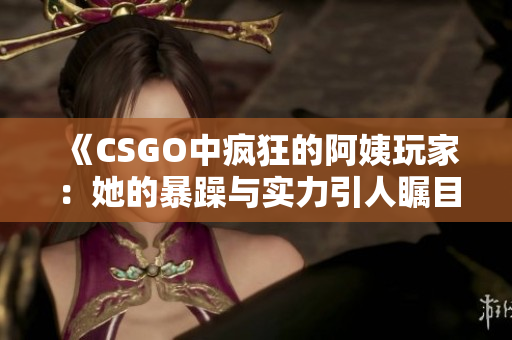 《CSGO中疯狂的阿姨玩家：她的暴躁与实力引人瞩目》
