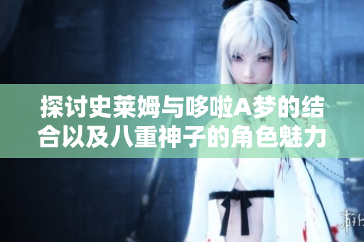 探讨史莱姆与哆啦A梦的结合以及八重神子的角色魅力