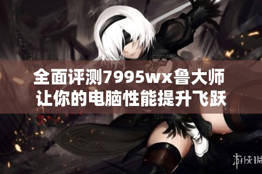 全面评测7995wx鲁大师 让你的电脑性能提升飞跃