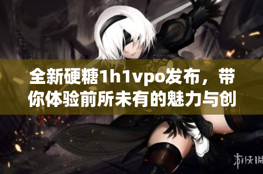 全新硬糖1h1vpo发布，带你体验前所未有的魅力与创新