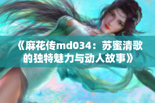 《麻花传md034：苏蜜清歌的独特魅力与动人故事》