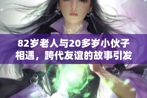 82岁老人与20多岁小伙子相遇，跨代友谊的故事引发热议