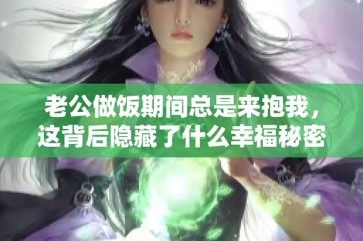 老公做饭期间总是来抱我，这背后隐藏了什么幸福秘密