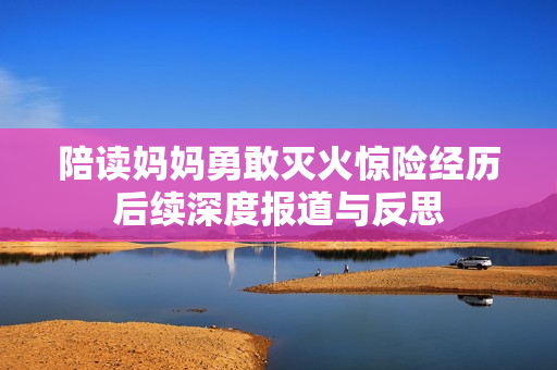 陪读妈妈勇敢灭火惊险经历后续深度报道与反思