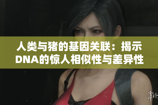人类与猪的基因关联：揭示DNA的惊人相似性与差异性