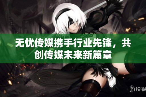 无忧传媒携手行业先锋，共创传媒未来新篇章