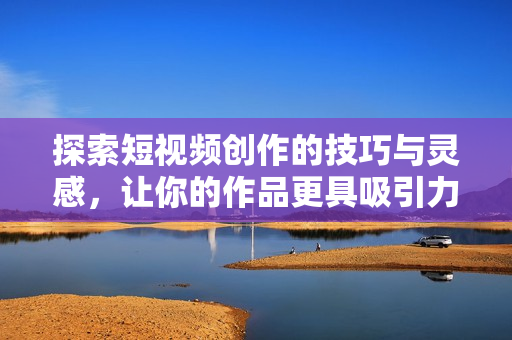 探索短视频创作的技巧与灵感，让你的作品更具吸引力