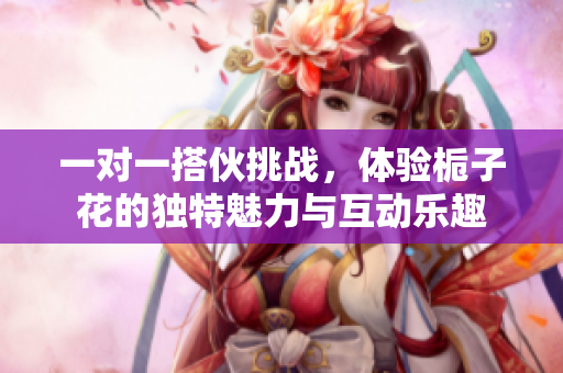 一对一搭伙挑战，体验栀子花的独特魅力与互动乐趣