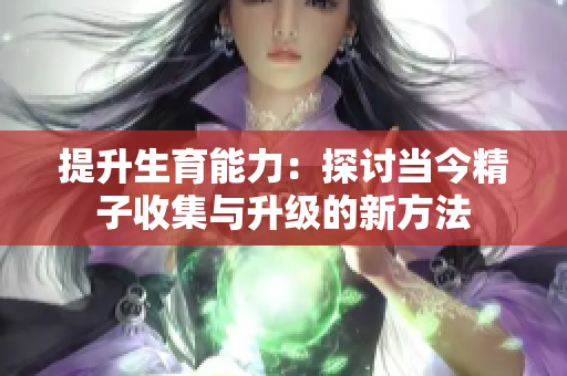 提升生育能力：探讨当今精子收集与升级的新方法