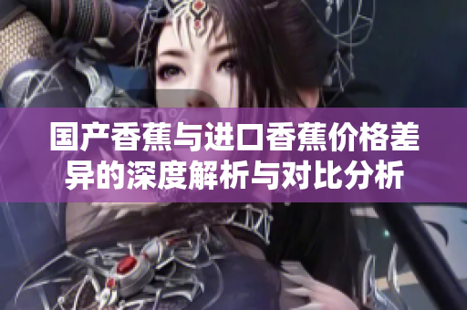国产香蕉与进口香蕉价格差异的深度解析与对比分析