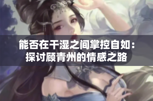 能否在干湿之间掌控自如：探讨顾青州的情感之路