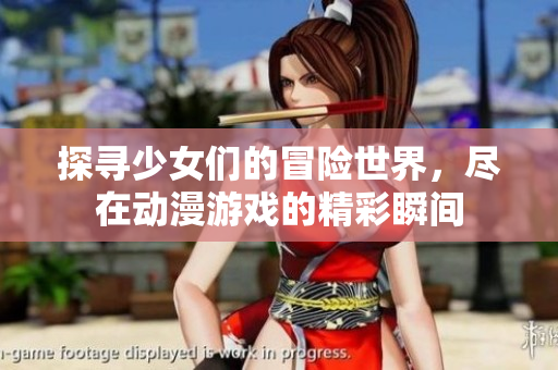 探寻少女们的冒险世界，尽在动漫游戏的精彩瞬间