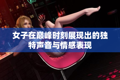 女子在巅峰时刻展现出的独特声音与情感表现