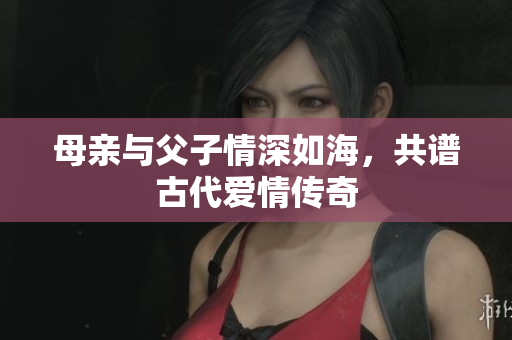 母亲与父子情深如海，共谱古代爱情传奇