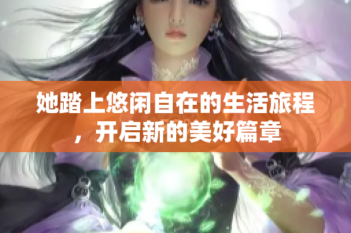 她踏上悠闲自在的生活旅程，开启新的美好篇章