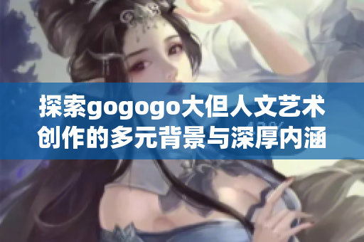 探索gogogo大但人文艺术创作的多元背景与深厚内涵