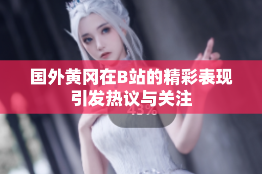 国外黄冈在B站的精彩表现引发热议与关注