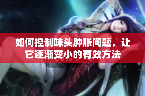 如何控制咪头肿胀问题，让它逐渐变小的有效方法