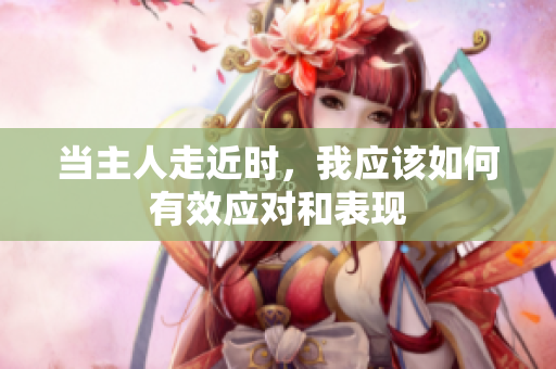 当主人走近时，我应该如何有效应对和表现