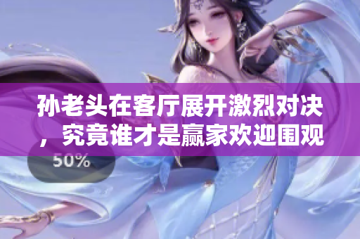 孙老头在客厅展开激烈对决，究竟谁才是赢家欢迎围观