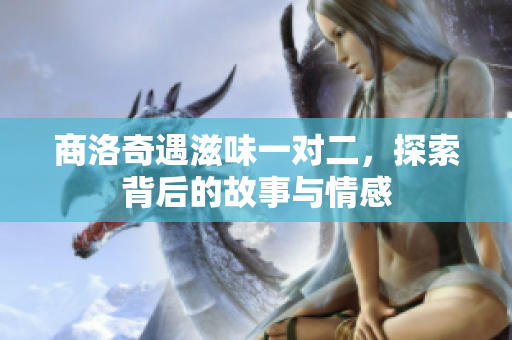 商洛奇遇滋味一对二，探索背后的故事与情感