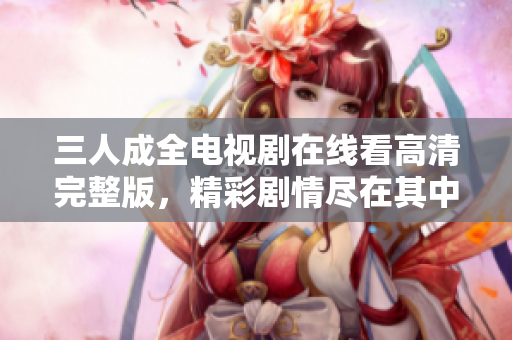 三人成全电视剧在线看高清完整版，精彩剧情尽在其中