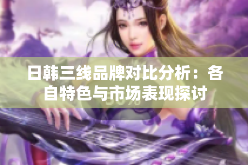 日韩三线品牌对比分析：各自特色与市场表现探讨