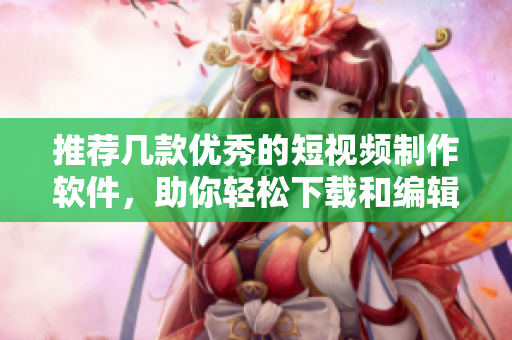 推荐几款优秀的短视频制作软件，助你轻松下载和编辑视频