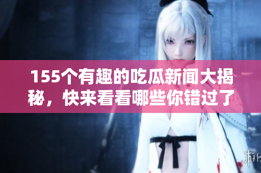 155个有趣的吃瓜新闻大揭秘，快来看看哪些你错过了！